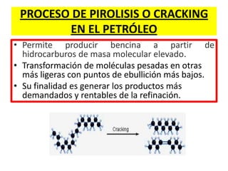 PROCESO DE PIROLISIS O CRACKING
EN EL PETRÓLEO
• Permite producir bencina a partir de
hidrocarburos de masa molecular elevado.
• Transformación de moléculas pesadas en otras
más ligeras con puntos de ebullición más bajos.
• Su finalidad es generar los productos más
demandados y rentables de la refinación.
 