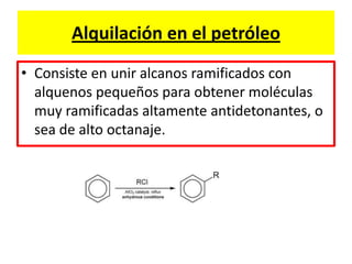 Alquilación en el petróleo
• Consiste en unir alcanos ramificados con
alquenos pequeños para obtener moléculas
muy ramificadas altamente antidetonantes, o
sea de alto octanaje.
 