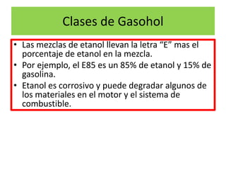Clases de Gasohol
• Las mezclas de etanol llevan la letra “E” mas el
porcentaje de etanol en la mezcla.
• Por ejemplo, el E85 es un 85% de etanol y 15% de
gasolina.
• Etanol es corrosivo y puede degradar algunos de
los materiales en el motor y el sistema de
combustible.
 