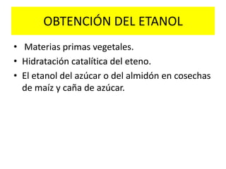 OBTENCIÓN DEL ETANOL
• Materias primas vegetales.
• Hidratación catalítica del eteno.
• El etanol del azúcar o del almidón en cosechas
de maíz y caña de azúcar.
 