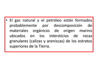 • El gas natural y el petróleo están formados
probablemente por descomposición de
materiales orgánicos de origen marino
ubicados en los intersticios de rocas
granulares (calizas y areniscas) de los estratos
superiores de la Tierra.
 