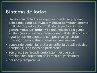 • Un sistema de lodos es aquel en donde se prepara,
almacena, bombea, inyecta y circula permanentemente
un fluido de perforación. El fluido de perforación es
generalmente un “lodo” y es una mezcla de algunas
arcillas (viscosificante y reductor natural de filtrado) con
agua (emulsión directa) o con petróleo (emulsión
inversa) y otros aditivos químicos (suspensión
• acuosa de bentonita, arcilla amarillenta de adhesividad
apropiada). Los lodos de perforación
• son únicos para cada perforación, ya que sus
propiedades dependen de la roca del yacimiento,
• presión y temperatura.
 