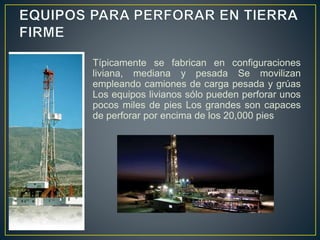 Típicamente se fabrican en configuraciones
liviana, mediana y pesada Se movilizan
empleando camiones de carga pesada y grúas
Los equipos livianos sólo pueden perforar unos
pocos miles de pies Los grandes son capaces
de perforar por encima de los 20,000 pies
 