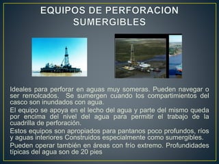 Ideales para perforar en aguas muy someras. Pueden navegar o
ser remolcados. Se sumergen cuando los compartimientos del
casco son inundados con agua.
El equipo se apoya en el lecho del agua y parte del mismo queda
por encima del nivel del agua para permitir el trabajo de la
cuadrilla de perforación.
Estos equipos son apropiados para pantanos poco profundos, ríos
y aguas interiores Construidos especialmente como sumergibles.
Pueden operar también en áreas con frío extremo. Profundidades
típicas del agua son de 20 pies
 