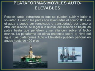 Poseen patas estructurales que se pueden subir y bajar a
voluntad. Cuando las patas son levantadas el equipo flota en
el agua y puede ser remolcado o transportado por barco a
otra localización. Al llegar a la nueva localización se bajan las
patas hasta que penetren y se afiancen sobre el lecho
marino. La plataforma se eleva entonces sobre el nivel del
agua. Las plataformas Auto – Elevables pueden perforar en
aguas hasta de 400 pies
 