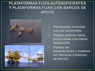  Permanecen inmóviles
una vez construidas.
 Pueden perforar varios
pozos desde una misma
localización.
 Pueden ser
autosuficientes o asistidos
por barcazas (chalanas)
de servicio.
 