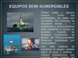 Tienen patas y apoyos
huecos. Como los
sumergibles, las patas son
inundadas. Sin embargo, se
requieren anclas y / o
impulsores y posicionadores
para mantener el equipo en
posición. Cuando se
emplean impulsores, se
llaman de Posicionamiento
Dinámico (controlado por
computador).
Con este sistema se
mantiene el equipo estable
sobre el pozo a perforar .
Utilizan instalaciones sub
 