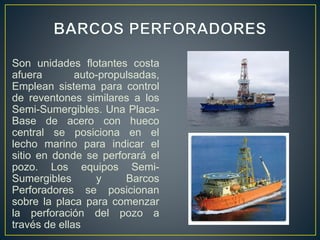 Son unidades flotantes costa
afuera auto-propulsadas,
Emplean sistema para control
de reventones similares a los
Semi-Sumergibles. Una Placa-
Base de acero con hueco
central se posiciona en el
lecho marino para indicar el
sitio en donde se perforará el
pozo. Los equipos Semi-
Sumergibles y Barcos
Perforadores se posicionan
sobre la placa para comenzar
la perforación del pozo a
través de ellas
 