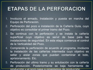 1. Involucra el armado, Instalación y puesta en marcha del
Equipo de Perforación.
2. Perforación del pozo e instalación de la Cañería Guía, cuyo
objetivo es consolidar el primer tramo del Pozo.
3. Se continua con la perforación y se instala la cañería
superficial cuyo objetivo es servir de base para las
instalaciones de seguridad. En esta etapa comienza el control
de la Verticalidad del Pozo.
4. Comprende la perforación de acuerdo al programa, involucra
la instalación de las cañerías intermedia cuyo objetivo es
sellar y aislar zonas que puedan contaminar el lodo,
aprisionamiento. Etc.
5. Perforación del ultimo tramo y su entubación con la cañería
de producción. Posteriormente se baja herramienta de
 