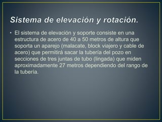 • El sistema de elevación y soporte consiste en una
estructura de acero de 40 a 50 metros de altura que
soporta un aparejo (malacate, block viajero y cable de
acero) que permitirá sacar la tubería del pozo en
secciones de tres juntas de tubo (lingada) que miden
aproximadamente 27 metros dependiendo del rango de
la tubería.
 