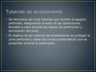 • Se denomina así a las tuberías que revisten el agujero
perforado. Asegurando el éxito de las operaciones
llevadas a cabo durante las etapas de perforación y
terminación del pozo.
• El objetivo de las tuberías de revestimiento es proteger la
zona perforada y aislar las zonas problemáticas que se
presentan durante la perforación
 