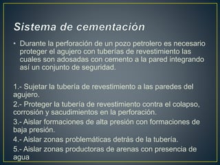 • Durante la perforación de un pozo petrolero es necesario
proteger el agujero con tuberías de revestimiento las
cuales son adosadas con cemento a la pared integrando
así un conjunto de seguridad.
1.- Sujetar la tubería de revestimiento a las paredes del
agujero.
2.- Proteger la tubería de revestimiento contra el colapso,
corrosión y sacudimientos en la perforación.
3.- Aislar formaciones de alta presión con formaciones de
baja presión.
4.- Aislar zonas problemáticas detrás de la tubería.
5.- Aislar zonas productoras de arenas con presencia de
agua
 