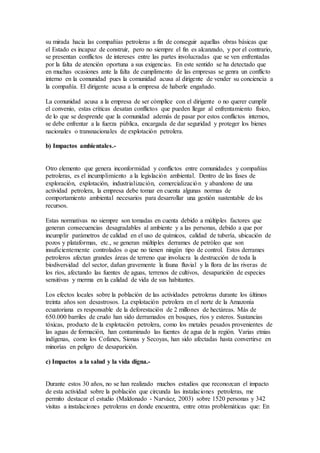 su mirada hacia las compañías petroleras a fin de conseguir aquellas obras básicas que
el Estado es incapaz de construir, pero no siempre el fin es alcanzado, y por el contrario,
se presentan conflictos de intereses entre las partes involucradas que se ven enfrentadas
por la falta de atención oportuna a sus exigencias. En este sentido se ha detectado que
en muchas ocasiones ante la falta de cumplimento de las empresas se genra un conflicto
interno en la comunidad pues la comunidad acusa al dirigente de vender su conciencia a
la compañía. El dirigente acusa a la empresa de haberle engañado.
La comunidad acusa a la empresa de ser cómplice con el dirigente o no querer cumplir
el convenio, estas críticas desatan conflictos que pueden llegar al enfrentamiento físico,
de lo que se desprende que la comunidad además de pasar por estos conflictos internos,
se debe enfrentar a la fuerza pública, encargada de dar seguridad y proteger los bienes
nacionales o transnacionales de explotación petrolera.
b) Impactos ambientales.-
Otro elemento que genera inconformidad y conflictos entre comunidades y compañías
petroleras, es el incumplimiento a la legislación ambiental. Dentro de las fases de
exploración, explotación, industrialización, comercialización y abandono de una
actividad petrolera, la empresa debe tomar en cuenta algunas normas de
comportamiento ambiental necesarios para desarrollar una gestión sustentable de los
recursos.
Estas normativas no siempre son tomadas en cuenta debido a múltiples factores que
generan consecuencias desagradables al ambiente y a las personas, debido a que por
incumplir parámetros de calidad en el uso de químicos, calidad de tubería, ubicación de
pozos y plataformas, etc., se generan múltiples derrames de petróleo que son
insuficientemente controlados o que no tienen ningún tipo de control. Estos derrames
petroleros afectan grandes áreas de terreno que involucra la destrucción de toda la
biodiversidad del sector, dañan gravemente la fauna fluvial y la flora de las riveras de
los ríos, afectando las fuentes de aguas, terrenos de cultivos, desaparición de especies
sensitivas y merma en la calidad de vida de sus habitantes.
Los efectos locales sobre la población de las actividades petroleras durante los últimos
treinta años son desastrosos. La explotación petrolera en el norte de la Amazonía
ecuatoriana es responsable de la deforestación de 2 millones de hectáreas. Más de
650.000 barriles de crudo han sido derramados en bosques, ríos y esteros. Sustancias
tóxicas, producto de la explotación petrolera, como los metales pesados provenientes de
las aguas de formación, han contaminado las fuentes de agua de la región. Varias etnias
indígenas, como los Cofanes, Sionas y Secoyas, han sido afectadas hasta convertirse en
minorías en peligro de desaparición.
c) Impactos a la salud y la vida digna.-
Durante estos 30 años, no se han realizado muchos estudios que reconozcan el impacto
de esta actividad sobre la población que circunda las instalaciones petroleras, me
permito destacar el estudio (Maldonado - Narváez, 2003) sobre 1520 personas y 342
visitas a instalaciones petroleras en donde encuentra, entre otras problemáticas que: En
 