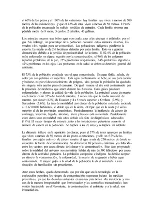 el 60% de los pozos y el 100% de las estaciones hay familias que viven a menos de 500
metros de las instalaciones, y que el 42% de ellas viven a menos de 50 metros. El 94%
de la población encuestada ha sufrido pérdidas de animales. Cada familia reporta una
pérdida media de 8 vacas, 5 cerdos, 2 caballos, 43 gallinas.
Los animales mueren tras beber agua con crudo, caer a las piscinas o asfixiados por el
gas. Sin embargo, un porcentaje de la población consume estos animales muertos, los
venden o los regalan para ser consumidos. Las poblaciones indígenas perdieron la
cacería. La media es de 2.6 hectáreas dañadas por cada familia. Esto va a generar
desnutrición debido a la pérdida de productividad de la tierra. El 82.4% de la población
se ha enfermado en alguna ocasión por la contaminación: el 96% de los enfermos
reportan problemas de la piel, 75% problemas respiratorios, 64% problemas digestivos,
42% problemas en los ojos. Los problemas en la salud se deben al deterioro general del
ambiente.
El 75% de la población estudiada usa el agua contaminada. Un agua fétida, salada, de
color y/o con petróleo en superficie. Esta agua contaminada se bebe, se usa para cocinar
y bañarse, no por el desconocimiento de peligros, sino porque la población ha quedado
sin ninguna otra opción para el consumo. De igual manera el aire está contaminado por
la presencia de mecheros que arden durante las 24 horas. Estos gases producen
enfermedades y alteran la calidad de vida de la población. La principal causa de muerte
es el cáncer en un 32% del total de muertes, 3 veces más que la media nacional de
muertes por cáncer (12%) de Ecuador y 4 a 5 veces superior a Orellana (7.9%) y
Sucumbíos (5.6%). La tasa de mortalidad por cáncer de la población estudiada asciende
a 13.6/10.000 habitantes, el doble que en la sierra, el triple que en la costa y 6 veces
superior al de las provincias amazónicas. Particularmente la incidencia de cáncer de
estómago, leucemia, hígado, intestino, útero y huesos está aumentada. Posiblemente
estos datos sean en realidad más altos debido a la falta de diagnósticos adecuados
(19%). El mayor tiempo de estancia junto a las instalaciones petroleras aumenta el
número de cáncer en la población. Se duplica a los 20 años y se triplica en adelante.
La distancia influye en la aparición de cáncer, pues el 57% de éstos aparecen en familias
que viven a menos de 50 metros de los pozos o estaciones, y sólo un 5.7% de las
familias con algún enfermo de cáncer tomaba el agua a más de 250 metros de donde se
encuentra la fuente de contaminación. Se detectaron 89 personas enfermas y/o fallecidas
entre los vecinos por causa directa del cáncer y la contaminación. Este dato proyectado
sobre la totalidad del universo nos permitiría hablar de más de 500 fallecidos por causa
directa de la actividad petrolera. La población campesina e indígena ha debido aceptar
en silencio la contaminación, la enfermedad, la muerte de su ganado y beber agua
contaminada. El mayor golpe a la salud de la población lo da el someterla a esta
situación de humillación sin precedentes.
Ante estos hechos, queda demostrado que por alta que sea la tecnología en la
explotación petrolera los riesgos de contaminación superaran incluso las medidas
preventivas, ya que los desastres naturales en nuestro país tienen alta incidencia y mas
aun de la manera irresponsable que Petroecuador y las compañías trasnacionales han
venido haciéndolo en el Nororiente, la contaminación al ambiente y a la salud, son
irremediables.
 