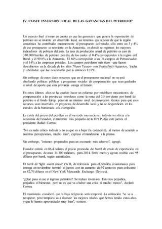 IV. EXISTE INVERSION LOCAL DE LAS GANANCIAS DEL PETROLEO?
Un aspecto final a tomar en cuenta es que las ganancias que genera la exportación de
petróleo no se invierte en desarrollo local, así tenemos que a pesar de que la región
amazónica ha contribuido enormemente al presupuesto del estado, sólo entre un 3 y 4%
de ese presupuesto se reinvierte en la Amazonía, en donde se registran los mayores
indicadores de pobreza del país. La tasa de producción anual de petróleo es casi de
380.000 barriles de petróleo por día, de los cuales el 0.4% corresponden a la región del
litoral y el 99.6% a la Amazonía. El 86% corresponde a los 34 campos de Petroecuador
y el 14% a las empresas privadas. Los campos petroleros más ricos -que fueron
descubiertos en la década de los años 70 por Texaco- son Shushufindi-Aguarico, Sacha
y Libertador que fue descubierto por la entonces CEPE.
Sin embargo de estos datos notamos que en el presupuesto nacional no se está
diseñando políticas públicas y programas sociales de compensación que sean graduales
al nivel de aporte que esta provincia otorga al Estado.
En estos últimos años se ha querido hacer un esfuerzo por establecer mecanismos de
compensación a las provincias petroleras como la renta del 0.5 por ciento por barril de
petróleo o el fondo feirep, pero sin un mínimo nivel de proyección técnica para que esos
recursos sean invertidos en proyectos de desarrollo local y no se desperdicien en los
círculos de la burocracia o la corrupción.
La caída del precio del petróleo en el mercado internacional todavía no afecta a la
economía de Ecuador, el miembro más pequeño de la OPEP, dijo este jueves el
presidente Rafael Correa.
"No es nada crítico todavía y no es que va a bajar (la cotización), al menos de acuerdo a
nuestras percepciones, mucho más", expresó el mandatario a la prensa.
Sin embargo, "estamos preparados para un escenario más adverso", agregó.
Ecuador estimó en 86,4 dólares el precio promedio del barril de crudo de exportación en
el presupuesto, de unos 34.300 millones, para 2014. Entre enero y agosto recibió casi 95
dólares por barril, según autoridades.
El barril de "light sweet crude" (WTI, de referencia para el petróleo ecuatoriano) para
entrega en noviembre terminó el jueves con un aumento de 92 centavos para colocarse
en 82,70 dólares en el New York Mercantile Exchange (Nymex).
"¿Qué pasa si cae el ingreso petrolero? Se reduce inversión. Esto nos perjudica,
perjudica el bienestar, pero no es que va a haber una crisis ni mucho menos", declaró
Correa.
El mandatario consideró que la baja del precio será temporal. La cotización "se va a
recuperar, pero tampoco va a alcanzar los mejores niveles que hemos tenido estos años
y que lo hemos aprovechado muy bien", sostuvo.
 