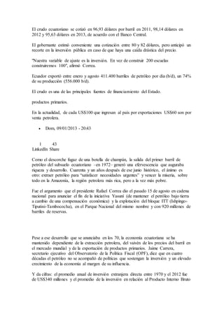 El crudo ecuatoriano se cotizó en 96,93 dólares por barril en 2011, 98,14 dólares en
2012 y 95,63 dólares en 2013, de acuerdo con el Banco Central.
El gobernante estimó conveniente una cotización entre 80 y 82 dólares, pero anticipó un
recorte en la inversión pública en caso de que haya una caída drástica del precio.
"Nuestra variable de ajuste es la inversión. En vez de construir 200 escuelas
construiremos 100", afirmó Correa.
Ecuador exportó entre enero y agosto 411.400 barriles de petróleo por día (b/d), un 74%
de su producción (556.000 b/d).
El crudo es una de las principales fuentes de financiamiento del Estado.
productos primarios.
En la actualidad, de cada US$100 que ingresan al país por exportaciones US$60 son por
venta petrolera.
 Dom, 09/01/2013 - 20:43
1
LinkedIn
43
Share
Como el descorche fugaz de una botella de champán, la salida del primer barril de
petróleo del subsuelo ecuatoriano –en 1972– generó una efervescencia que auguraba
riqueza y desarrollo. Cuarenta y un años después de ese junio histórico, el ánimo es
otro: extraer petróleo para “satisfacer necesidades urgentes” y vencer la miseria, sobre
todo en la Amazonía, la región petrolera más rica, pero a la vez más pobre.
Fue el argumento que el presidente Rafael Correa dio el pasado 15 de agosto en cadena
nacional para anunciar el fin de la iniciativa Yasuní (de mantener el petróleo bajo tierra
a cambio de una compensación económica) y la explotación del bloque ITT (Ishpingo-
Tiputini-Tambococha), en el Parque Nacional del mismo nombre y con 920 millones de
barriles de reservas.
Pese a ese desarrollo que se anunciaba en los 70, la economía ecuatoriana se ha
mantenido dependiente de la extracción petrolera, del vaivén de los precios del barril en
el mercado mundial y de la exportación de productos primarios. Jaime Carrera,
secretario ejecutivo del Observatorio de la Política Fiscal (OPF), dice que en cuatro
décadas el petróleo no se acompañó de políticas que sostengan la inversión y un elevado
crecimiento de la economía al margen de su influencia.
Y da cifras: el promedio anual de inversión extranjera directa entre 1970 y el 2012 fue
de US$340 millones y el promedio de la inversión en relación al Producto Interno Bruto
 