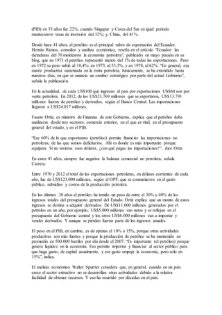 (PIB) en 33 años fue 22%, cuando Singapur y Corea del Sur en igual periodo
mantuvieron tasas de inversión del 32%; y, China, del 41%.
Desde hace 41 años, el petróleo es el principal rubro de exportación del Ecuador.
Hernán Ramos, consultor y analista económico, reseña en el artículo "Ecuador: las
dictaduras del 70 moldearon la economía petrolera", publicado en mayo pasado en su
blog, que en 1971 el petróleo representó menos del 1% de todas las exportaciones. Pero
en 1972 su peso subió al 18,4%; en 1973, al 53,3%, y en 1974, al 62%. “En general, esa
matriz productiva sustentada en la renta petrolera, básicamente, se ha extendido hasta
nuestros días, en que se anuncia un cambio estratégico por parte del actual Gobierno”,
señala la publicación.
En la actualidad, de cada US$100 que ingresan al país por exportaciones US$60 son por
venta petrolera. En 2012, de los US$23.769 millones que se exportaron, US$13.791
millones fueron de petróleo y derivados, según el Banco Central. Las importaciones
llegaron a US$24.017 millones.
Fausto Ortiz, ex ministro de Finanzas de este Gobierno, explica que el petróleo debe
analizarse desde tres sectores: comercio exterior, en el que es vital; en el presupuesto
general del estado, y en el PIB.
“Ese 60% de lo que exportamos (petróleo) permite financiar las importaciones no
petroleras, de las que somos deficitarios. Ahí es donde es más importante porque
equipara. Si no tuvieras esos dólares, ¿con qué pagas las importaciones?”, dice Ortiz.
En estos 41 años, siempre fue negativa la balanza comercial no petrolera, señala
Carrera.
Entre 1970 y 2012 el total de las exportaciones petroleras, en dólares corrientes de cada
año, fue de US$123.000 millones, según el OPF, que se consumieron en el gasto
público, subsidios y costos de la producción petrolera.
En los últimos 30 años el petróleo ha tenido un peso de entre el 30% y 40% de los
ingresos totales del presupuesto general del Estado. Ortiz explica que un monto de estos
ingresos se destina a adquirir derivados. De US$11.000 millones generados por el
petróleo en un año, por ejemplo, US$5.000 millones van netos y se reflejan en el
presupuesto del Gobierno central y los otros US$6.000 millones van a importar y
vender derivados. Y aunque se pierden fueron parte de los ingresos anuales.
El peso en el PIB, en cambio, es de apenas el 10% o 15%, porque otras actividades
productivas son más fuertes y porque la producción de petróleo se ha mantenido en
promedio en 500.000 barriles por día desde el 2007. “Es importante (el petróleo) porque
genera liquidez en la economía. Eso permite importar y financiar al sector público para
que haga gasto, de capital usualmente, y ese gasto empuje la economía, pero solo en
15%”, indica.
El analista económico Walter Spurrier considera que, en general, cuando en un país
crece el sector extractivo no se desarrollan otras actividades debido a la relativa
facilidad de obtener recursos. Y eso ha ocurrido por décadas en el país.
 