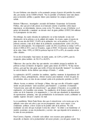 En este Gobierno esta situación se ha acentuado porque el precio del petróleo ha estado
alto, por encima de los US$80 el barril. “Eso le permitió al Gobierno tener más dinero
para su inversión pública y guardar dinero para mantener los campos petroleros”,
señala.
Roberto Villacreses, investigador asociado del Instituto Ecuatoriano de Economía
Política, dice que por el alto precio en el mercado externo el petróleo cobra mayor
importancia en determinadas épocas, como en los 70 y ahora, en que el Gobierno es el
gestor del desarrollo y mantiene un elevado nivel de gasto público (US$32.366 millones
es el presupuesto de este año).
Sin embargo, las cuatro décadas de explotación no se han traducido en una real
disminución de la pobreza y en la calidad del empleo. En el país, según el reporte de
junio de este año del INEC, 23,69% de la población vive en la pobreza, 8,51% en
pobreza extrema y más de la mitad de la población económicamente activa (56,39%)
está en la subocupación. En comparación a junio de 2012, la pobreza se redujo 1,65% y
desde el 2006 al 2012, cayó en 10 puntos, según el INEC. El descenso comenzó luego
de la crisis. Entre 1999 y el 2002 la pobreza bajó de 63,5% a 49%, de acuerdo con las
cifras oficiales.
En un año el desempleo bajó menos de medio punto, de 5,20% a 4,89%, pero la
ocupación plena también: de 50,11% a 46,92%.
Villacreses dice que las cifras hay que mirarlas con cuidado porque la medición de
pobreza se hace en función de ingresos (quien gana menos de US$77). “Si hay menos
pobres, ¿por qué hay más gente que recibe el bono (de desarrollo humano)? La solución
no está en función de las dádivas que entrega el Estado...”, señala.
La explotación del ITT, coinciden los analistas, significa mantener la dependencia del
petróleo y busca, principalmente, obtener recursos para mantener el nivel de gasto de
los próximos años, en vista de una eventual caída en la producción petrolera en 2015.
Alberto Acosta, ex ministro de Energía y Minas, dice que con ello el Ecuador seguirá
siendo un país producto: “país-cacaotero, país-bananero”, y cuestiona el enunciado
“extractivismo para salir del extractivismo”, que planteó el Ejecutivo en su pedido de
explotación a la Asamblea esta semana. “La ampliación de la frontera petrolera en el
centro sur de la Amazonía y la megaminería (...) no sólo que ahondarán la dependencia
de exportaciones primarias, sino que profundizarán la devastación social y ambiental en
amplias regiones del país”, expresa vía mail.
La ex asambleísta María Paula Romo dice que el extractivismo es la receta que se ha
aplicado estos años seis años y que con un presupuesto cinco veces mayor y con
condiciones políticas a favor el país no ha podido salir de la pobreza. “Se está
reeditando un ciclo del que el propio Correa fue crítico”. Se refiere a no transformar el
modelo económico en uno de producción y servicio sino que depende de la naturaleza y
la renta de esos productos.
Para Carrera y Spurrier, el desafío sería utilizar esos recursos para apalancar el
desarrollo en función de la productividad del sector privado y no del gasto estatal. Son
 