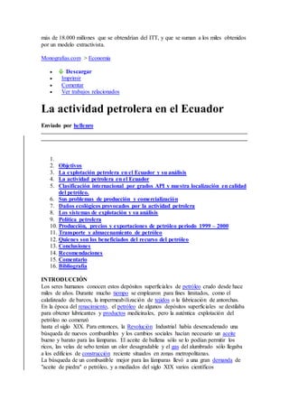 más de 18.000 millones que se obtendrían del ITT, y que se suman a los miles obtenidos
por un modelo extractivista.
Monografias.com > Economia
 Descargar
 Imprimir
 Comentar
 Ver trabajos relacionados
La actividad petrolera en el Ecuador
Enviado por hellenro
1.
2. Objetivos
3. La explotación petrolera en el Ecuador y su análisis
4. La actividad petrolera en el Ecuador
5. Clasificación internacional por grados API y nuestra localización en calidad
del petróleo.
6. Sus problemas de producción y comercialización
7. Daños ecológicos provocados por la actividad petrolera
8. Los sistemas de explotación y su análisis
9. Política petrolera
10. Producción, precios y exportaciones de petróleo periodo 1999 – 2000
11. Transporte y almacenamiento de petróleo
12. Quienes son los beneficiados del recurso del petróleo
13. Conclusiones
14. Recomendaciones
15. Comentario
16. Bibliografía
INTRODUCCIÓN
Los seres humanos conocen estos depósitos superficiales de petróleo crudo desde hace
miles de años. Durante mucho tiempo se emplearon para fines limitados, como el
calafateado de barcos, la impermeabilización de tejidos o la fabricación de antorchas.
En la época del renacimiento, el petróleo de algunos depósitos superficiales se destilaba
para obtener lubricantes y productos medicinales, pero la auténtica explotación del
petróleo no comenzó
hasta el siglo XIX. Para entonces, la Revolución Industrial había desencadenado una
búsqueda de nuevos combustibles y los cambios sociales hacían necesario un aceite
bueno y barato para las lámparas. El aceite de ballena sólo se lo podían permitir los
ricos, las velas de sebo tenían un olor desagradable y el gas del alumbrado sólo llegaba
a los edificios de construcción reciente situados en zonas metropolitanas.
La búsqueda de un combustible mejor para las lámparas llevó a una gran demanda de
"aceite de piedra" o petróleo, y a mediados del siglo XIX varios científicos
 