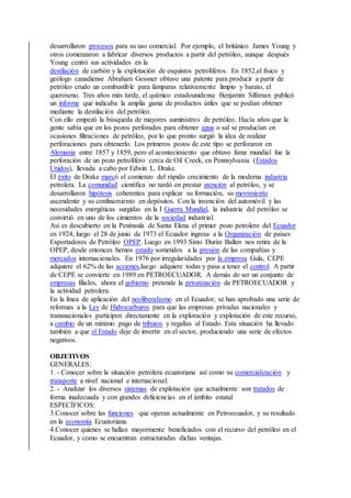 desarrollaron procesos para su uso comercial. Por ejemplo, el británico James Young y
otros comenzaron a fabricar diversos productos a partir del petróleo, aunque después
Young centró sus actividades en la
destilación de carbón y la explotación de esquistos petrolíferos. En 1852,el físico y
geólogo canadiense Abraham Gessner obtuvo una patente para producir a partir de
petróleo crudo un combustible para lámparas relativamente limpio y barato, el
queroseno. Tres años más tarde, el químico estadounidense Benjamin Silliman publicó
un informe que indicaba la amplia gama de productos útiles que se podían obtener
mediante la destilación del petróleo.
Con ello empezó la búsqueda de mayores suministros de petróleo. Hacía años que la
gente sabía que en los pozos perforados para obtener agua o sal se producían en
ocasiones filtraciones de petróleo, por lo que pronto surgió la idea de realizar
perforaciones para obtenerlo. Los primeros pozos de este tipo se perforaron en
Alemania entre 1857 y 1859, pero el acontecimiento que obtuvo fama mundial fue la
perforación de un pozo petrolífero cerca de Oil Creek, en Pennsylvania (Estados
Unidos), llevada a cabo por Edwin L. Drake.
El éxito de Drake marcó el comienzo del rápido crecimiento de la moderna industria
petrolera. La comunidad científica no tardó en prestar atención al petróleo, y se
desarrollaron hipótesis coherentes para explicar su formación, su movimiento
ascendente y su confinamiento en depósitos. Con la invención del automóvil y las
necesidades energéticas surgidas en la I Guerra Mundial, la industria del petróleo se
convirtió en uno de los cimientos de la sociedad industrial.
Así es descubierto en la Península de Santa Elena el primer pozo petrolero del Ecuador
en 1924, luego el 28 de junio de 1973 el Ecuador ingresa a la Organización de países
Exportadores de Petróleo OPEP. Luego en 1993 Sixto Durán Ballen nos retira de la
OPEP, desde entonces hemos estado sometidos a la presión de las compañías y
mercados internacionales. En 1976 por irregularidades por la empresa Gula, CEPE
adquiere el 62% de las acciones,luego adquiere todas y pasa a tener el control. A partir
de CEPE se convierte en 1989 en PETROECUADOR. A demás de ser un conjunto de
empresas filiales, ahora el gobierno pretende la privatización de PETROECUADOR y
la actividad petrolera.
En la línea de aplicación del neoliberalismo en el Ecuador, se han aprobado una serie de
reformas a la Ley de Hidrocarburos para que las empresas privadas nacionales y
transnacionales participen directamente en la exploración y explotación de este recurso,
a cambio de un mínimo pago de tributos y regalías al Estado. Esta situación ha llevado
también a que el Estado deje de invertir en el sector, produciendo una serie de efectos
negativos.
OBJETIVOS
GENERALES:
1. - Conocer sobre la situación petrolera ecuatoriana así como su comercialización y
transporte a nivel nacional e internacional.
2. - Analizar los diversos sistemas de explotación que actualmente son tratados de
forma inadecuada y con grandes deficiencias en el ámbito estatal
ESPECÍFICOS:
3.Conocer sobre las funciones que operan actualmente en Petroecuador, y su resultado
en la economía Ecuatoriana.
4.Conocer quienes se hallan mayormente beneficiados con el recurso del petróleo en el
Ecuador, y como se encuentran estructuradas dichas ventajas.
 