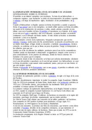 LA EXPLOTACIÓN PETROLERA EN EL ECUADOR Y SU ANÁLISIS
GENERALIDADES SOBRE EL PETRÓLEO
El petróleo es un mineral energético por excelencia. Se trata de un hidrocarburo o
compuesto orgánico, cuya formación se debe a la descomposición de residuos vegetales
y animales a lo largo de muchísimos siglos, localizados en las profundidades de la
tierra.
Cuando el hidrocarburo es líquido aparece en forma de petróleo y cuando es gaseoso
forma el gas natural que es otro energético; su estado sólido aparece en forma de asfalto,
tan usado en la construcción de carreteras y calles, siendo además conocido en este
último caso con el nombre de brea. El petróleo al encontrarse en el interior de la tierra
ya no está en el suelo o superficie sino en el subsuelo, se puede localizar en territorio
continental o en el subsuelo del fondo marino. El sitio donde se localiza se denomina
yacimiento y éste es su depósito.
Son encontrados a través de la exploración, búsqueda o prospección que son los
métodos o técnicas usados para este fin, posteriormente se procede a la perforación con
un taladro hasta llegar al lugar donde se encuentra y mediante procedimientos técnicos
extraerlo; se conforma así lo que se llama un pozo de petróleo. Luego es transportado a
las refinerías para que sea
tratado con el fin de elaborar los múltiples productos para el uso de los consumidores.
También puede ser depositado o almacenado en gigantescos tanques como reserva o
para comercializarlo en los puertos de embarque, donde los barcos cisternas los
trasladan a los países que lo compran.
El transporte desde el sitio de extracción se lo hace por cañerías denominadas oleoducto
en el caso del petróleo y gasoducto en el caso del gas natural. Los hidrocarburos ya sean
en forma de petróleo o gas natural están usualmente juntos, pero por ser más liviano el
gas está siempre encima.
Gracias al desarrollo de la Petroquímica que es una ciencia, el petróleo es utilizado en la
obtención de diversos productos industriales.
LA ACTIVIDAD PETROLERA EN EL ECUADOR
La actividad de exploración petrolera se inicia a principios de siglo a lo largo de la costa
del Pacífico.
El primer descubrimiento importante lo realizó la compañía Angla Ecuadorian Oilfields
Ltda. En 1924 en la península de Santa Elena, dando inicio a la producción petrolera en
1925 con 1 226 barriles diarios, esta producción fue declinando hasta que en la
actualidad se extraen apenas 835 barriles diarios.
Los primeros trabajos de exploración hidrocarburífera en la Región Oriental se inician
en 1921, cuando la compañía Leonard Exploration Co. de Nueva Cork obtuvo una
concesión de 25 mil km2 por el lapso de 50 años.
En 1937 la compañía Shell logra 10 millones de hectáreas en concesión en la región del
nororiente, para luego devolverlas argumentando que no existía petróleo.
En 1964 la Texaco Gulf obtiene una concesión de un millón quinientos mil hectáreas.
Esta compañía en 1967 perfora el primer pozo productivo el Lago Agrio N.1.
Posteriormente en 1969 siguieron los de Sacha y Shushufindi.
A raíz de este encuentro, se produce una feria de concesiones, que tuvieron como efecto
consolidar el dominio absoluto de las compañías extranjeras, ya que mantenían el
control de más de cuatro millones de hectáreas. Hasta que en junio de 1972 se crea la
Corporación Estatal Petrolera Ecuatoriana (CEPE).
La producción propiamente de la Región Oriental se inicia en 1972 por parte del
consorcio Texaco-Gulf.
 