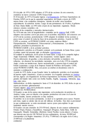 El 6 de julio de 1974, CEPE adquiere el 25% de las acciones de este consorcio,
creándose un nuevo consorcio CEPE-Texaco-Gulf.
El 28 de junio de 1973 el Ecuador ingresa a la Organización de Países Exportadores de
Petróleo OPEP con lo que la capacidad negociadora del Estado a través de CEPE
mejora frente a las compañías extranjeras; además de recibir otros beneficios
especialmente de asistencia técnica. Luego de una permanencia de 19 años, el gobierno
de Sixto Durán Ballén en 1993 retira al país de ese importante organismo. Desde
entonces estamos sometidos a la
presión de las compañías y mercados internacionales.
En 1976 ante una serie de irregularidades cometidas por la empresa Gulf, CEPE
adquiere esas acciones con lo que pasa a ser el accionista mayoritario del consorcio con
el 62% de las acciones; posteriormente CEPE adquiere la totalidad de las acciones y
pasa a tener el control de todas las fases de la producción petrolera. A partir de 1989
CEPE se convierte en PETROECUADOR con varias empresas filiales:
Petroproducción, Petroindustrial, Petrocomercial y Petroamazonas. Los últimos
gobiernos pretenden la privatización de
PETROECUADOR y de la actividad petrolera.
La explotación petrolera en el Ecuador comenzó en la península de Santa Elena y para
el primer cuarto del presente siglo ya efectuaba exportaciones.
En realidad la explotación de los pozos de Santa Elena a cargo de la compañía inglesa
Anglo Ecuatoriana Oilfields nunca fue excepcional, veamos algunos datos
Para la elaboración de gasolina y otros derivados del petróleo se instalaron tres
refinerías, sin abastecer las necesidades nacionales, pero en el año 1976 la compañía
Anglo y todas sus instalaciones fueron nacionalizadas y pasaron bajo el control del
Estado ecuatoriano a cargo de la Empresa Estatal de Petróleos del Ecuador, CEPE,
actual PETROECUADOR. Mas, esos pozos ya estaban en decadencia como lo
anotamos a continuación.
A partir de 1972, fecha en que Ecuador inicia la explotación petrolera en el nororiente
de nuestra región Amazónica; el país se convierte en el segundo productor en América
del Sur, ingresa a la Organización de Países Exportadores de Petróleo (OPEP), entre los
grandes del mundo tales como son Arabia Saudita, Argelia, Venezuela, Indonesia, Irán,
Irak, entre otros;
manteniéndose en dicha organización hasta el 31 de diciembre de 1992, fecha en que se
separa por decisión gubernamental.
Veamos algunos datos de la producción nacional.
RESERVAS PETROLERAS
El Ecuador es uno de los países más importantes en la producción de petróleo en
América Latina, pero en relación a los grandes productores tal como es el caso de
Arabia Saudita, nuestra producción es muy modesta.
El petróleo no es un recurso permanente, es decir se va agotando poco a poco. Nuestro
país tiene, según se calcula más de seis mil millones de barriles. Este dato es provisional
ya que continuamente se están encontrando nuevos pozos para explotar lo que
aumentará nuestra reserva.
El Ecuador con una extensión de 255.970 km2, dispone de seis cuencas sedimentarias:
Oriente (Napo, Pastaza y Sucumbíos); Guayaquil (Progreso, Santa Elena, Golfo de
Guayaquil); Manabí; Esmeraldas (Borbón); Litoral Pacífico (costa afuera) y Cuenca,
que abarcan una área de 190.700 km2 de roca sedimentaria; de éstos, 98.000 km2
corresponden a la Región Amazónica (51,4%), 77.000 km2 a la región de la Costa y
25.000 km2 a la plataforma
continental.
 