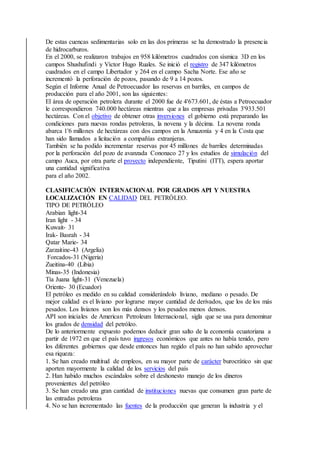 De estas cuencas sedimentarias solo en las dos primeras se ha demostrado la presencia
de hidrocarburos.
En el 2000, se realizaron trabajos en 958 kilómetros cuadrados con sísmica 3D en los
campos Shushufindi y Víctor Hugo Ruales. Se inició el registro de 347 kilómetros
cuadrados en el campo Libertador y 264 en el campo Sacha Norte. Ese año se
incrementó la perforación de pozos, pasando de 9 a 14 pozos.
Según el Informe Anual de Petroecuador las reservas en barriles, en campos de
producción para el año 2001, son las siguientes:
El área de operación petrolera durante el 2000 fue de 4'673.601, de éstas a Petroecuador
le correspondieron 740.000 hectáreas mientras que a las empresas privadas 3'933.501
hectáreas. Con el objetivo de obtener otras inversiones el gobierno está preparando las
condiciones para nuevas rondas petroleras, la novena y la décima. La novena ronda
abarca 1'6 millones de hectáreas con dos campos en la Amazonía y 4 en la Costa que
han sido llamados a licitación a compañías extranjeras.
También se ha podido incrementar reservas por 45 millones de barriles determinadas
por la perforación del pozo de avanzada Cononaco 27 y los estudios de simulación del
campo Auca, por otra parte el proyecto independiente, Tiputini (ITT), espera aportar
una cantidad significativa
para el año 2002.
CLASIFICACIÓN INTERNACIONAL POR GRADOS API Y NUESTRA
LOCALIZACIÓN EN CALIDAD DEL PETRÓLEO.
TIPO DE PETRÓLEO
Arabian light-34
Iran light - 34
Kuwait- 31
Irak- Basrah - 34
Qatar Marie- 34
Zarzaitine-43 (Argelia)
Forcados-31 (Nigeria)
Zueitina-40 (Libia)
Minas-35 (Indonesia)
Tía Juana light-31 (Venezuela)
Oriente- 30 (Ecuador)
El petróleo es medido en su calidad considerándolo liviano, mediano o pesado. De
mejor calidad es el liviano por lograrse mayor cantidad de derivados, que los de los más
pesados. Los livianos son los más densos y los pesados menos densos.
API son iniciales de American Petroleum Internacional, sigla que se usa para denominar
los grados de densidad del petróleo.
De lo anteriormente expuesto podemos deducir gran salto de la economía ecuatoriana a
partir de 1972 en que el país tuvo ingresos económicos que antes no había tenido, pero
los diferentes gobiernos que desde entonces han regido el país no han sabido aprovechar
esa riqueza:
1. Se han creado multitud de empleos, en su mayor parte de carácter burocrático sin que
aporten mayormente la calidad de los servicios del país
2. Han habido muchos escándalos sobre el deshonesto manejo de los dineros
provenientes del petróleo
3. Se han creado una gran cantidad de instituciones nuevas que consumen gran parte de
las entradas petroleras
4. No se han incrementado las fuentes de la producción que generan la industria y el
 