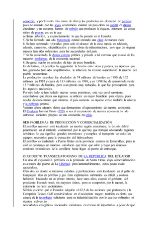 comercio, y por lo tanto más mano de obra y los productos sin elevación de precios;
pues de acuerdo con las leyes económicas cuando un país eleva su capital en dinero
circulante y no aumenta fuentes de trabajo que producen la riqueza, entonces las cosas
suben de precio; eso es lo que
se llama inflación, y es precisamente lo que ha pasado en el Ecuador.
5. Se ha formado una alta burocracia estatal creando una clase de nuevos ricos
6. Se han construido viviendas pero solo al alcance de la clase media en adelante,
además, carreteras, electrificación y otras obras de infraestructura, pero que de ninguna
manera han sido suficientes para las necesidades del país.
7. Se ha aumentado la deuda externa pública y privada a tal extremo que es uno de los
mayores problemas de la economía nacional
8. Se gasta mucho en artículos de lujo de poco beneficio.
En definitiva, el petróleo ha agigantado la brecha entre ricos y pobres, las riquezas que
han generado han sido despilfarradas, la inflación ha crecido aumentando la miseria del
pueblo ecuatoriano.
La producción petrolera fue alrededor de 74 millones de barriles en 1980, de 102
millones en 1985 y cerca de 113 millones en 1988, y en 1998 fue de aproximadamente
13 7 millones de barriles, pero a un precio muy reducido, lo que fue preocupante para
los ingresos nacionales.
Por otro lado se han hallado nuevas zonas petroleras, esta vez en el suroriente,
esperándose que ahora sus ingresos se utilicen en mejor beneficio para el país, pues
resulta desconcertante que mientras el país aumenta su riqueza crece también la miseria
y la pobreza general.
Veamos ahora algunos datos que demuestran el agravamiento de nuestra economía.
El Producto Interno Bruto (PIB), o sea el crecimiento de nuestra economía ha ido
sufriendo variantes propias de una economía en crisis.
SUS PROBLEMAS DE PRODUCCIÓN Y COMERCIALIZACIÓN
El petróleo nacional está localizado en nuestra región amazónica, la de más difícil
penetración en el territorio continental por lo que hay que trabajar adecuando regiones
selváticas lo que significa grandes inversiones y complica el transporte de todos los
equipos necesarios para la extracción del hidrocarburo.
El petróleo es trasladado a Puerto Balao en la provincia costera de Esmeraldas, para lo
cual se construyo un inmenso oleoducto que tiene que subir y bajar por sinuosos
cordones montañosos de la cordillera hasta llegar al puerto de embarque.
OLEODUCTO TRANSECUATORIANO DE LA REPÚBLICA DEL ECUADOR
Un sitio de explotación petrolera es la península de Santa Elena, cuya comercialización
es a través del puerto de La Libertad; pero lamentablemente, estos pozos están
agotándose.
Otro sitio en donde se iniciaron estudios y perforaciones está localizado en el golfo de
Guayaquil, rico en petróleo y gas. Esta explotación submarina es difícil y costosa
habiendo fracasado en un primer intento, hace unos años, cuando el gobierno del
presidente Hurtado trató, sin mayores éxitos, pero se comprobó, por lo menos, la
existencia de ricos yacimientos.
Si bien es cierto que el Ecuador adquirió el 62,5 de las acciones que pertenecen a la
Compañía Texaco Gulf convirtiéndose en el accionista mayor; también es cierto que
carece de la tecnología suficiente para su industrialización por lo que sus refinerías ni
siquiera cubren las
necesidades energéticas nacionales viéndonos en el caso de importarlos a pesar de que
 