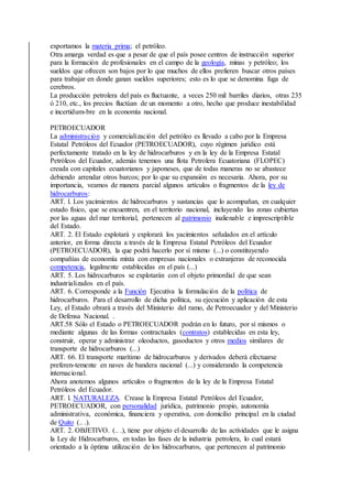 exportamos la materia prima; el petróleo.
Otra amarga verdad es que a pesar de que el país posee centros de instrucción superior
para la formación de profesionales en el campo de la geología, minas y petróleo; los
sueldos que ofrecen son bajos por lo que muchos de ellos prefieren buscar otros países
para trabajar en donde ganan sueldos superiores; esto es lo que se denomina fuga de
cerebros.
La producción petrolera del país es fluctuante, a veces 250 mil barriles diarios, otras 235
ó 210, etc., los precios fluctúan de un momento a otro, hecho que produce inestabilidad
e incertidum-bre en la economía nacional.
PETROECUADOR
La administración y comercialización del petróleo es llevado a cabo por la Empresa
Estatal Petróleos del Ecuador (PETROECUADOR), cuyo régimen jurídico está
perfectamente tratado en la ley de hidrocarburos y en la ley de la Empresa Estatal
Petróleos del Ecuador, además tenemos una flota Petrolera Ecuatoriana (FLOPEC)
creada con capitales ecuatorianos y japoneses, que de todas maneras no se abastece
debiendo arrendar otros barcos; por lo que su expansión es necesaria. Ahora, por su
importancia, veamos de manera parcial algunos artículos o fragmentos de la ley de
hidrocarburos:
ART. l. Los yacimientos de hidrocarburos y sustancias que lo acompañan, en cualquier
estado físico, que se encuentren, en el territorio nacional, incluyendo las zonas cubiertas
por las aguas del mar territorial, pertenecen al patrimonio inalienable e imprescriptible
del Estado.
ART. 2. El Estado explotará y explorará los yacimientos señalados en el artículo
anterior, en forma directa a través de la Empresa Estatal Petróleos del Ecuador
(PETROECUADOR), la que podrá hacerlo por sí mismo (...) o constituyendo
compañías de economía mixta con empresas nacionales o extranjeras de reconocida
competencia, legalmente establecidas en el país (...)
ART. 5. Los hidrocarburos se explotarán con el objeto primordial de que sean
industrializados en el país.
ART. 6. Corresponde a la Función Ejecutiva la formulación de la política de
hidrocarburos. Para el desarrollo de dicha política, su ejecución y aplicación de esta
Ley, el Estado obrará a través del Ministerio del ramo, de Petroecuador y del Ministerio
de Defensa Nacional. .
ART.58 Sólo el Estado o PETROECUADOR podrán en lo futuro, por sí mismos o
mediante algunas de las formas contractuales (contratos) establecidas en esta ley,
construir, operar y administrar oleoductos, gasoductos y otros medios similares de
transporte de hidrocarburos (...)
ART. 66. El transporte marítimo de hidrocarburos y derivados deberá efectuarse
preferen-temente en naves de bandera nacional (...) y considerando la competencia
internacional.
Ahora anotemos algunos artículos o fragmentos de la ley de la Empresa Estatal
Petróleos del Ecuador.
ART. l. NATURALEZA. Crease la Empresa Estatal Petróleos del Ecuador,
PETROECUADOR, con personalidad jurídica, patrimonio propio, autonomía
administrativa, económica, financiera y operativa, con domicilio principal en la ciudad
de Quito (.. .).
ART. 2. OBJETIVO. (.. .), tiene por objeto el desarrollo de las actividades que le asigna
la Ley de Hidrocarburos, en todas las fases de la industria petrolera, lo cual estará
orientado a la óptima utilización de los hidrocarburos, que pertenecen al patrimonio
 