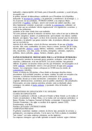 inalienable e imprescriptible del Estado, para el desarrollo económico y social del país,
de acuerdo con
la política nacional de hidrocarburos establecida por el Presidente de la República,
incluyendo la investigación científica y la generación y transferencia de tecnología (.. .).
En el ejercicio de sus actividades, PETROECUADOR y sus empresas filiales
preservarán el equilibrio ecológico, para lo cual crearán una unidad específica, cuya
labor fundamental consistirá en prevenir y controlar la contaminación ambiental, así
como evitar que sus actividades afecten negativamente a la organización económica y
social de las poblaciones
asentadas en las zonas donde éstas sean realizadas.
Tal como podemos apreciar la intención de nuestras leyes sobre el uso que se deben dar
a nuestros energéticos tienden a ir paulatinamente aprovechando este mineral, también
llamados por algunos "Oro negro", en favor de la economía nacional pues los derivados
del petróleo y la industria que genera encierran miles de productos diferentes que tienen
que ver con todos los
aspectos de la vida humana a través de diversas mercancías de uso que el hombre
necesita, tales como: combustibles de carros, barcos y aviones, kerosén, gas de cocina,
abonos agrícolas, plásticos, caucho sintético, medicinas, cosméticos, ciertos tipos de
telas, insecticidas, cera, tinta, aceites de motos, detergentes, colorantes, explosivos,
perfumes, discos, películas, pintura, barnices, champús, grasa, etc.
DAÑOS ECOLÓGICOS PROVOCADOS POR LA ACTIVIDAD PETROLERA
La explotación petrolera ha acarreado graves perjuicios ecológicos, sobre todo en la
amazonía y últimamente en la ruta del SGTE. Los pozos existentes han generado
millones de galones de desechos tóxicos por día, que obviamente son descargados en el
medio ambiente, contaminando esteros y ríos que proveen de agua para consumo
humano. Los componentes tóxicos sobrepasan en 10 000 veces los niveles de
contaminación tolerables.
Existen al rededor de 200 piscinas o fosas donde se descargan desechos tóxicos
provenientes de la actividad petrolera, así mismo, residuos de crudo son arrojados a las
carreteras, se deforesta irracionalmente para la construcción de los pozos.
En la última década ya se notan movimientos contestatarios de la sociedad civil,
exigiendo indemnizaciones económicas para los pueblos amazónicos más perjudicados.
Petroecuador, así como empresas petroleras privadas están ya diseñando planes
estratégicos de cuidado al medio ambiente y ejecutando obras de beneficio a la
comunidad.
LOS SISTEMAS DE EXPLOTACIÓN Y SU ANÁLISIS
CLASES DE EXPLOTACIÓN
Cuando la explotación es llevada a cabo por el Estado se llama Estatal; y,si la realiza el
Estado con particulares se llama Mixta, y si se realiza solo son empresas particulares se
llaman Privadas. La Empresa Nacional de Petróleo se denominó Corporación Estatal
Petrolera Ecuatoriana y las siglas se escriben de la siguiente manera CEPE.
Posteriormente se la llamó
Petróleos del Ecuador o PETROECUADOR.
COMPAÑIAS PRIVADAS
El gobierno ecuatoriano mantiene contratos de diverso tipo, prestación de servicios y
participación, con empresas privadas. Con la nueva Ley Trole se plantea la modalidad
"join venture" con varias empresas extranjeras son las siguientes:
Las empresas extranjeros que se halla operando en nuestro territorio según e Informe:
 