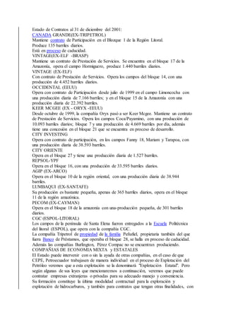 Estado de Contratos al 31 de diciembre del 2001:
CANADA GRANDE(EX-TRIPETROL)
Mantiene contrato de Participación en el Blozque 1 de la Región Litoral.
Produce 135 barriles diarios.
Está en proceso de caducidad.
VINTAGE(EX-ELF -BRASP)
Mantiene un contrato de Prestación de Servicios. Se encuentra en el bloque 17 de la
Amazonía, opera el campo Hormiguero, produce 1.440 barriles diarios.
VINTAGE (EX-ELF)
Con contrato de Prestación de Servicios. Opera los campos del bloque 14, con una
producción de 4.452 barriles diarios.
OCCIDENTAL (EEUU)
Opera con contrato de Participación desde julio de 1999 en el campo Limoncocha con
una producción diaria de 7.166 barriles; y en el bloque 15 de la Amazonía con una
producción diaria de 22.392 barriles.
KEER MCGEE (EX - ORYX -EEUU)
Desde octubre de 1999, la compañía Oryx pasó a ser Keer Mcgee. Mantiene un contrato
de Prestación de Servicios. Opera los campos Coca/Payamino, con una producción de
10.093 barriles diarios; bloque 7 y una producción de 4.669 barriles por día, además
tiene una concesión en el bloque 21 que se encuentra en proceso de desarrollo.
CITY INVESTING
Opera con contrato de participación, en los campos Fanny 18, Mariam y Tarapoa, con
una producción diaria de 38.593 barriles.
CITY ORIENTE
Opera en el bloque 27 y tiene una producción diaria de 1.527 barriles.
REPSOL-YPF
Opera en el bloque 16, con una producción de 33.595 barriles diarios.
AGIP (EX-ARCO)
Opera en el bloque 10 de la región oriental, con una producción diaria de 38.944
barriles.
LUMBAQUI (EX-SANTAFE)
Su producción es bastante pequeña, apenas de 365 barriles diarios, opera en el bloque
11 de la región amazónica.
PECOM (EX-CAYMAN)
Opera en el bloque 18 de la amazonía con una-producción pequeña, de 301 barriles
diarios.
CGC (ESPOL-LlTORAL)
Los campos de la península de Santa Elena fueron entregados a la Escuela Politécnica
del litoral (ESPOL), que opera con la compañía CGC.
La compañía Tripetrol de propiedad de la familia Peñafiel, propietaria también del que
fuera Banco de Préstamos, que operaba el bloque 28, se halla en proceso de caducidad.
Además las compañías Burlington, Pérez Compac no se encuentran produciendo.
COMPAÑIAS DE ECONOMIA MIXTA y ESTATALES
El Estado puede intervenir con o sin la ayuda de otras compañías, en el caso de que
CEPE, Petroecuador trabajasen de manera individual en el proceso de Explotación del
Petróleo veremos que a esta explotación se la denominará "Explotación Estatal". Pero
según algunas de sus leyes que mencionaremos a continuación, veremos que puede
contratar empresas extranjeras o privadas para su adecuado manejo y conveniencia.
Su formación constituye la última modalidad contractual para la exploración y
explotación de hidrocarburos, y también para contratos que tengan otras finalidades, con
 