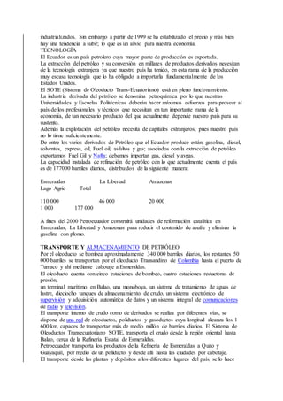 industrializados. Sin embargo a partir de 1999 se ha estabilizado el precio y más bien
hay una tendencia a subir; lo que es un alivio para nuestra economía.
TECNOLOGÍA
El Ecuador es un país petrolero cuya mayor parte de producción es exportada.
La extracción del petróleo y su conversión en millares de productos derivados necesitan
de la tecnología extranjera ya que nuestro país ha tenido, en esta rama de la producción
muy escasa tecnología que lo ha obligado a importarla fundamentalmente de los
Estados Unidos.
El SOTE (Sistema de Oleoducto Trans-Ecuatoriano) está en pleno funcionamiento.
La industria derivada del petróleo se denomina petroquímica por lo que nuestras
Universidades y Escuelas Politécnicas deberán hacer máximos esfuerzos para proveer al
país de los profesionales y técnicos que necesitan en tan importante rama de la
economía, de tan necesario producto del que actualmente depende nuestro país para su
sustento.
Además la explotación del petróleo necesita de capitales extranjeros, pues nuestro país
no lo tiene suficientemente.
De entre los varios derivados de Petróleo que el Ecuador produce están: gasolina, diesel,
solventes, express, oil, Fuel oil, asfaltos y gas; asociados con la extracción de petróleo
exportamos Fuel Gil y Nafta; debemos importar gas, diesel y avgas.
La capacidad instalada de refinación de petróleo con lo que actualmente cuenta el país
es de 177000 barriles diarios, distribuidos de la siguiente manera:
Esmeraldas La Libertad Amazonas
Lago Agrio Total
110 000 46 000 20 000
1 000 177 000
A fines del 2000 Petroecuador construirá unidades de reformación catalítica en
Esmeraldas, La Libertad y Amazonas para reducir el contenido de azufre y eliminar la
gasolina con plomo.
TRANSPORTE Y ALMACENAMIENTO DE PETRÓLEO
Por el oleoducto se bombea aproximadamente 340 000 barriles diarios, los restantes 50
000 barriles se transportan por el oleoducto Transandino de Colombia hasta el puerto de
Tumaco y ahí mediante cabotaje a Esmeraldas.
El oleoducto cuenta con cinco estaciones de bombeo, cuatro estaciones reductoras de
presión,
un terminal marítimo en Balao, una monoboya, un sistema de tratamiento de aguas de
lastre, dieciocho tanques de almacenamiento de crudo, un sistema electrónico de
supervisión y adquisición automática de datos y un sistema integral de comunicaciones
de radio y televisión.
El transporte interno de crudo como de derivados se realiza por diferentes vías, se
dispone de una red de oleoductos, poliductos y gasoductos cuya longitud alcanza los 1
600 km, capaces de transportar más de medio millón de barriles diarios. El Sistema de
Oleoductos Transecuatoriano SOTE, transporta el crudo desde la región oriental hasta
Balao, cerca de la Refinería Estatal de Esmeraldas.
Petroecuador transporta los productos de la Refinería de Esmeraldas a Quito y
Guayaquil, por medio de un poliducto y desde allí hasta las ciudades por cabotaje.
El transporte desde las plantas y depósitos a los diferentes lugares del país, se lo hace
 