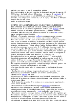 mediante auto tanques a cargo de transportistas privados.
En la región Oriental se tiene una capacidad de almacenamiento total de crudo de 593
000 barriles, a nivel de la cabecera del oleoducto y en el puerto de exportación, la
capacidad de almacenamiento es de 5 220 000 barriles distribuida en 18 tanques
instalados, estos tanques están situados en 3 Km. de playa y a una altura de 183 metros
sobre el nivel del mar, lo que
facilita la carga en los buques.
QUIENES SON LOS BENEFICIADOS DEL RECURSO DEL PETRÓLEO
LOS MAYORES BENEFICIADOS SON LAS EMPRESAS EXTRANJERAS
Petroecuador con un 65% de pozos exploratorios positivos y una inversión de 33.5
millones de dólares ha descubierto aproximadamente 830 millones de barriles,
equivalente a 4 centavos de dólar por barril descubierto, o sea a un costo 20 veces
menor al de las compañías extranjeras.
El Estado y Petroecuador suelen tener conflictos con algunas de estas empresas
extranjeras por incumplimiento en los contratos y compromisos adquiridos.
Uno de los casos fue con la MAXUS. Un documento técnico (elaborado por expertos
entre los que se contaban ex-gerentes y ex-presidentes de CEPE), asegura que esta
empresa, causó un voluminoso perjuicio al fisco en la operación del área entregada en
concesión y de los campos Tivacuno y Bogi-Capirón. Según este informe, Maxus, no
entregó ni un centavo por la expor-tación de 35 mil barriles diarios que realizó. Esa
exportación significó 595 mil dólares diarios como beneficio para dicha empresa.
A esto, se añade el hecho que la Maxus presentó a Petroecuador gastos excesivos, que
debieron ser cubiertos por el Estado ecuatoriano. Por estas razones se le suspendió el
contrato pero siguió operando desde noviembre de 1996 como YPF
Uno de los conflictos es con la empresa española Repsol-YPF, ya que según la
Contraloría, esta empresa habría perjudicado al estado ecuatoriano en más de 60
millones de dólares por no pagar el porcentaje de participación por cada barril de
petróleo transportado desde enero de 1996 hasta el 9 de marzo del 2000.
Las compañías extranjeras operan en el Ecuador con ventajas demasiado grandes, han
obtenido del Estado una serie de beneficios adicionales:
- No existe el debido control sobre los costos y gastos en que han incurrido estas
compañías.
- Han logrado que se les entregue campos ya descubiertos y reservados para
Petroecuador, descubrimientos realizados con inversión de Petroecuador.
- Reducción del Impuesto a la renta.
- Se ha modificado la Ley de Hidrocarburos lo que permitiría el cambio de la forma
contractual de prestación de servicios a otras modalidades, como la de participación o
servicios espe-cíficos.
- En la liquidación económica de los contratos no se toma en cuenta la participación
estatal mínima del 15%.
- Pueden a través de concesión hacerse cargo de operaciones e infraestructura
fundamental como el Sistema del Oleoducto Transecuatoriano de Petroecuador.
- La entrega de petróleo de alta calidad producido por Petroecuador para mezclarlo
como diluyente con sus crudos pesados y poder trasladarlos por el oleoducto.
- Petroecuador asume los costos que significa la mezcla de crudos. Los explotados por
las compañías extranjeras son más pesados, éstos son mezclados con los producidos por
Petroproducción, disminuyendo su calidad y por lo tanto su precio. Por esta diferencia
de calidad el estado ecuatoriano pierde 89.8 millones de dólares al año.
- El transporte de crudos pesados por el SOTE es más difícil y por lo tanto más oneroso
 