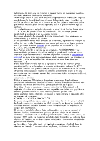 industrialización por lo que sus refinerías ni siquiera cubren las necesidades energéticas
nacionales viéndonos en el caso de importarlos
· Otra amarga verdad es que a pesar de que el país posee centros de instrucción superior
para la formación de profesionales en el campo de la geología, minas y petróleo; los
sueldos que ofrecen son bajos por lo que muchos de ellos prefieren buscar otros países
para trabajar en donde ganan sueldos superiores; esto es lo que se denomina fuga de
cerebros.
· La producción petrolera del país es fluctuante, a veces 250 mil barriles diarios, otras
235 ó 210, etc., los precios fluctúan de un momento a otro, hecho que produce
inestabilidad e incertidumbre en la economía nacional.
En resumen el petróleo ha agigantado la brecha entre pobres y ricos, las riquezas son
despil-farradas, y la inflación ha crecido.
Se han encontrado nuevas zonas petroleras en el suroriente, esperando que se mejore su
utilización, pues resulta desconcertante que nuestro país aumente en riqueza y miseria,
con lo que el PBI ha sufrido variables graves propias de una economía en crisis.
CUIDADO DEL MEDIO AMBIENTE
En el Artículo 2: (...)En el ejercicio de sus actividades, PETROECUADOR y sus
empresas filiales preservarán el equilibrio ecológico, para lo cual crearán una unidad
específica, cuya labor fundamental consistirá en prevenir y controlar la contaminación
ambiental, así como evitar que sus actividades afecten negativamente a la organización
económica y social de las pobla-ciones asentadas en las zonas donde éstas sean
realizadas. (...)
Pero a pesar de ello podemos ver que la explotación petrolera ha acarreado graves
perjuicios ecológicos, sobre todo en la amazonía y últimamente en la ruta del SGTE.
Los pozos existentes han generado millones de galones de desechos tóxicos por día, que
obviamente son descargados en el medio ambiente, contaminando esteros y ríos que
proveen de agua para consumo humano. Los componentes tóxicos sobrepasan en 10 000
veces los niveles de
contaminación tolerables.
Existen al rededor de 200 piscinas o fosas donde se descargan desechos tóxicos
provenientes de la actividad petrolera, así mismo, residuos de crudo son arrojados a las
carreteras, se deforesta irracionalmente para la construcción de los pozos.
En la última década ya se notan movimientos contestatarios de la sociedad civil,
exigiendo indemnizaciones económicas para los pueblos amazónicos más perjudicados.
Mientras que Petroecuador, así como empresas petroleras privadas están
recién diseñando planes estratégicos de cuidado al medio ambiente y ejecutando obras
de beneficio a la comunidad.
COMERCIALIZACIÓN Y PRODUCCIÓN
En cuanto a sus problemas de producción y comercialización el petróleo nacional está
locali-zado en secciones amazónicas de difícil penetración por lo que hay que trabajar
adecuando regiones selváticas a grandes costos y complicaciones de trasporte de los
equipos para su extracción.
El petróleo es trasladado a Puerto Balao en Esmeraldas, por lo que se construyó el
inmenso oleoducto transecuatoriano que tiene que subir y bajar por los cordones
montañosos. Por el oleoducto se bombea aproximadamente 340 000 barriles diarios, los
restantes 50 000 barriles se transportan por el oleoducto Transandino de Colombia hasta
el puerto de Tumaco y ahí mediante cabotaje a Esmeraldas. Petroecuador transporta los
productos de la Refinería
de Esmeraldas a Quito y Guayaquil, por medio de un poliducto y desde allí hasta las
ciudades por cabotaje. El transporte desde las plantas y depósitos a los diferentes
 