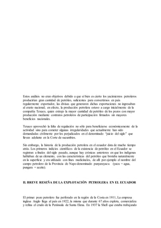 Estos análisis no eran objetivos debido a que si bien es cierto los yacimientos petroleros
producirían gran cantidad de petróleo, suficientes para convertirnos en país
regularmente exportador, las divisas que generaron dichas exportaciones no ingresaban
al erario nacional; en efecto, la producción petrolera estuvo a cargo inicialmente de la
compañía Texaco, quien extrajo la mayor cantidad de petróleo de los pozos con mayor
producción mediante contratos petroleros de participación firmados sin mayores
beneficios nacionales.
Texaco aprovechó la falta de regulación no sólo para beneficiarse económicamente de la
actividad sino para cometer algunas irregularidades que actualmente han sido
demandadas civilmente por los perjudicados en el denominado “juicio del siglo” que
llevan adelante en la Corte de sucumbios.
Sin embargo, la historia de la producción petrolera en el ecuador data de mucho tiempo
atrás. Los primeros indicios científicos de la existencia de petróleo en el Ecuador se
registran a finales del siglo pasado, aunque hay crónicas anteriores en que los indígenas
hablaban de un elemento, con las características del petróleo que brotaba naturalmente
en la superficie y era utilizado con fines medicinales, de allí por ejemplo el nombre del
campo petrolero de la Provincia de Napo denominado punyarayacu (yacu = agua,
pungara = aceite).
II. BREVE RESEÑA DE LA EXPLOTACIÓN PETROLERA EN EL ECUADOR
El primer pozo petrolero fue perforado en la región de la Costa en 1911, La empresa
inglesa Anglo llega al país en 1922, la misma que durante 67 años explota, comercializa
y refina el crudo de la Península de Santa Elena. En 1937 la Shell que estaba trabajando
 