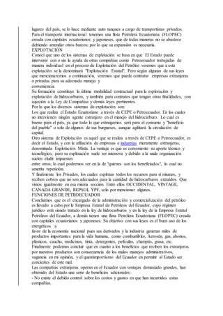 lugares del país, se lo hace mediante auto tanques a cargo de transportistas privados.
Para el transporte internacional tenemos una flota Petrolera Ecuatoriana (FLOPEC)
creada con capitales ecuatorianos y japoneses, que de todas maneras no se abastece
debiendo arrendar otros barcos; por lo que su expansión es necesaria.
EXPLOTACIÓN
Conocí que uno de los sistemas de explotación se basa en que El Estado puede
intervenir con o sin la ayuda de otras compañías como Petroecuador trabajadas de
manera individual en el proceso de Explotación del Petróleo veremos que a esta
explotación se la denominará "Explotación Estatal". Pero según algunas de sus leyes
que mencionaremos a continuación, veremos que puede contratar empresas extranjeras
o privadas para su adecuado manejo y
conveniencia.
Su formación constituye la última modalidad contractual para la exploración y
explotación de hidrocarburos, y también para contratos que tengan otras finalidades, con
sujeción a la Ley de Compañías y demás leyes pertinentes.
Por lo que los diversos sistemas de explotación son:
Los que realiza el Estado Ecuatoriano a través de CEPE o Petroecuador. En las cuales
no intervienen ningún agente extranjero en el manejo del hidrocarburo. Lo cual es
bueno para el país, ya que todo lo que extraigamos será para el consumo y "beneficio
del pueblo" o solo de algunos de sus burgueses, aunque agilitará la circulación de
capital.
Otro sistema de Explotación es aquel que se realiza a través de CEPE o Petroecuador, es
decir el Estado, y con la afiliación de empresas e industrias meramente extranjeras,
denominada Explotación Mixta. La ventaja es que es conveniente su aporte técnico y
tecnológico, pero su explotación suele ser intensiva y debido a la mala organización
suelen eludir impuestos
entre otros, lo cual podremos ver en la de "quienes son los beneficiados", lo cual no
amerita repetición.
Y finalmente los Privados, los cuales explotan todos los recursos para sí mismos, y
reciben cobros que no son adecuados para la cantidad de hidrocarburos extraídos. Que
vimos igualmente en esa misma sección. Entre ellos OCCIDENTAL, VINTAGE,
CANADA GRANDE, REPSOL YPF, solo por mencionar algunos.
FUNCIONES DE PETROECUADOR
Concluimos que es el encargado de la administración y comercialización del petróleo
es llevado a cabo por le Empresa Estatal de Petróleos del Ecuador, cuyo régimen
jurídico está siendo tratado en la ley de hidrocarburos y en la ley de la Empresa Estatal
Petróleos del Ecuador, a demás tienen una flota Petrolera Ecuatoriana (FLOPEC) creada
con capitales ecuatorianos y japoneses. Su objetivo con sus leyes es el buen uso de los
energéticos a
favor de la economía nacional pues sus derivados y la industria generan miles de
productos importantes para la vida humana, como combustibles, kerosén, gas, abonos,
plásticos, caucho, medicinas, tinta, detergentes, películas, champús, grasa, etc.
Finalmente podemos concluir que en cuanto a los beneficios que reciben los extranjeros
por nuestros productos son consecuencia de los malos manejos administrativos,
vagancia en mi opinión, y el quemimportismo del Ecuador en permitir al Estado ser
concientes de este mal.
Las compañías extranjeras operan en el Ecuador con ventajas demasiado grandes, han
obtenido del Estado una serie de beneficios adicionales:
- No existe el debido control sobre los costos y gastos en que han incurridos estas
compañías.
 
