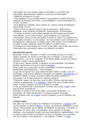 - Han logrado que se les entregue campos ya descubiertos y reservados para
Petroecuador, descubrimientos realizados con inversión de Petroecuador.
- Reducción del Impuesto a la renta.
- Se ha modificado la Ley de Hidrocarburos lo que permitiría el cambio de la forma
contractual de prestación de servicios a otras modalidades, como la de participación o
servicios específicos.
- En la liquidación económica de los contratos no se toma en cuenta la participación
estatal mínima del 15%.
- Pueden a través de concesión hacerse cargo de operaciones e infraestructura
fundamental como el Sistema del Oleoducto Transecuatoriano de Petroecuador.
- La entrega de petróleo de alta calidad producido por Petroecuador para mezclarlo
como diluyente con sus crudos pesados y poder trasladarlos por el oleoducto.
- Petroecuador asume los costos que significa la mezcla de crudos. Los explotados por
las compañías extranjeras son más pesados, éstos son mezclados con los producidos por
Petroproducción, disminuyendo su calidad y por lo tanto su precio. Por esta diferencia
de calidad el estado ecuatoriano pierde 89.8 millones de dólares al año.
- El transporte de crudos pesados por el SOTE es más difícil y por lo tanto más oneroso¡
Petroecuador tiene que asumir los gastos en la utilización de aditivos
RECOMENDACIONES
Recomiendo al lector concienciar a sí mismo y a los demás para que en un futuro, y
mientras poseamos este recurso no renovable que es el Petróleo, se de una mejor
administración, y que no nos resignemos de las deudas eludidas por parte de empresas
extranjeras debido a nuestra incompetencia.
Ya que son las empresas privadas y extranjeras las más beneficiadas del problema
petrolero que poseemos en el país, es decir la corrupción.
Darnos cuenta que se aprovechan los países desarrollados de nuestra ingenuidad, o
deshonestidad para manipularnos, y salir aventajados.
Lo que más me impactó fue la gran cantidad de dinero eludido por ellas, el uso del
SOTE gratis, el uso de pozos petroleros encontrados por cuantiosas investigaciones de
PETROECUADOR, la mezcla de la buena calidad del petróleo destilado en
Petroecuador con el crudo pesado de las empresas extranjeras.
Y finalmente, aunque esta frase luzca como un cliché, debemos saber que nuestra
economía se fundamentaba en la Agricultura, tiempo atrás, antes del Hidrocarburo.
Fuimos el primer exportador de cacao, de banano en el mundo.
No hay que desaprovechar el gran potencial de nuestro país, ya que su clima es ideal
para esta forma de producción.
El petróleo se acabará, y será un duro golpe en la economía Ecuatoriana, y es
precisamente ahí, donde descubriremos el verdadero potencial Ecuatoriano.
Donde estaremos solos, sin el interés de países extranjeros ya que no tendremos qué
ofrecerles.
COMENTARIO:
Este último mes visité las oficinas de El Ministerio de Agricultura y Ganadería, junto
con Petroecuador y constaté la eficacia y el interés que poseían los trabajadores en estas
oficinas. Debo denunciar que las oficinas del Ministerio de Agricultura y Ganadería se
encontraban casi vacías, viejas y desordenadas, que las personas no deseaban
atendernos y nos desplazaban de piso a piso para intercambiarse responsabilidades. Pero
en cambio en Petroecuador nos atendieron tan bien y de inmediato que no estuvimos
más que 10 minutos en sus instalaciones y nos regalaron 15 folletos y un libro.
 