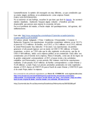 Lamentablemente la opinión del encargado era muy diferente, ya que consideraba que
no existía ningún problema en su administración como empresa Estatal.
PARA LOS ESTUDIANTES:
No se encierren en una burbuja, escuchen lo que tiene que decir la historia, los aconteci-
mientos mundiales. Analícenlo busquen alguna solución o beneficio por más
despreciable que parezca para mejorar la economía del país.
Ese es el problema del mundo, el hecho simple del quemimportismo, del egoísmo, del
antihumanismo.
Leer más: http://www.monografias.com/trabajos15/petroleo-ecuador/petroleo-
ecuador.shtml#ixzz3Pz4zR9hf
0 0 valorar articulo Indignado 2 Triste 1 Indiferente 0 Sorprendido 1 Contento 4
Redacción Negocios Las exportaciones de petróleo ecuatoriano subieron en un 10,51%
al pasar de 112,3 millones de barriles, en el 2012, a 124,1 millones en el 2 013, informó
la estatal Petroecuador hoy miércoles 15 de enero. Las exportaciones de petróleo
generaron el año pasado ingresos por un monto de USD 11 901 millones al Estado
ecuatoriano, es decir, un 7,56% más que la cifra registrada en año previo, que fue de
USD 11 064 millones, indicó en la empresa pública en un comunicado Estas cifras son
consideradas por el Gerente de la empresa, Marco Calvopiña, como uno de los logros de
la gestión empresarial correspondiente al 2013, al pasar revista a las actividades
cumplidas por Petroecuador, en este período. Del volumen total de las exportaciones
realizadas el año pasado, 82,67 millones de barriles correspondieron a crudo Oriente y
41,46 millones a crudo Napo. Los precios promedios ponderados de venta registrados
durante el 2013, fueron de USD 97,36 para el barril de crudo Oriente y USD 92,91 para
el de crudo Napo, indicó la empresa.
Este contenido ha sido publicado originalmente por Diario EL COMERCIO en la siguiente dirección:
http://www.elcomercio.com/actualidad/negocios/exportaciones-de-petroleo-ecuatoriano-
subieron.html. Si está pensando en hacer uso del mismo, por favor, cite la fuente y haga un enlace
hacia la nota original de donde usted ha tomado este contenido. ElComercio.com
http://contenido.bce.fin.ec/documentos/Estadisticas/Hidrocarburos/ASP201306.pdf
 