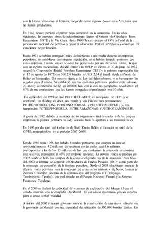 con la Exxon, abandona el Ecuador, luego de cerrar algunos pozos en la Amazonía que
no fueron productivos.
En 1967 Texaco perforó el primer pozo comercial en la Amazonía. En los años
siguientes, las mayores obras de infraestructura fueron el Sistema de Oleoducto Trans
Ecuatoriano SOTE y la Vía Coca. Hasta 1990 Texaco extrajo el 88% del total de la
producción nacional de petróleo y operó el oleoducto. Perforó 399 pozos y construyó 22
estaciones de perforación.
Hasta 1971 se habían entregado miles de hectáreas a una media docena de empresas
petroleras, sin establecer casi ninguna regulación, ni se habían firmado contratos con
estas empresas. En este año el Ecuador fue gobernado por una dictadura militar, la que
con un espíritu nacionalista decidió entrar a la OPEP, en efecto, el 23 de junio de 1972
se creó la Corporación Estatal Petrolera Ecuatoriana CEPE y la primera exportación fue
el 17 de agosto de 1972 con 308.238 barriles a USD. 2,34 el barril, desde el Puerto de
Balao en Esmeraldas. Se puso en vigencia la Ley de Hidrocarburos, y se incrementó las
regalías para el estado. Se estableció que los contratos petroleros podían durar máximo
20 años y su extensión se fijó en 200.000 has, con lo cual las compañías devolvieron el
80% de sus concesiones que les fueron otorgadas originalmente por 50 años.
En septiembre de 1989 se creó PETROECUADOR en reemplazo de CEPE y se
conformó, un Holding es decir, una matriz y seis Filiales: tres permanentes:
PETROPRODUCCION, PETROINDUSTRIAL y PETROCOMERCIAL; y, tres
temporales: PETROPENINSULA, PETROAMAZONAS Y PETROTRANSPORTE.
A partir de 1982, debido a presiones de los organismos multilaterales y de las propias
empresas, la política petrolera ha sido volcada hacia la apertura a las transnacionales.
En 1993 por decisión del Gobierno de Sixto Durán Ballén el Ecuador se retiró de la
OPEP, reintegrándose en el periodo 2007-2008.
Desde 1985 hasta 1996 han habido 8 rondas petroleras que ocupan un área de
aproximadamente 4.2 millones de hectáreas de las cuales casi 3.6 millones
corresponden a los de los 13 millones de has que conforman la amazonía ecuatoriana
ésta a su vez, representa el 46% del territorio nacional. La novena ronda se produjo en
2002 donde se licitó los campos de la costa, excluyendo los de la amazonía. Para fines
del 2002 se termina de construir el Oleoducto de Crudos Pesados (OCP) como parte de
la estrategia de expansión de la frontera petrolera. Desde el 2003 el gobierno anuncia la
décima ronda petrolera para la concesión de áreas en los territorios de Napo, Pastaza y
Zamora Chinchipe, además de la continuación del proyecto ITT (Ishpingo,
Tambococha, Tiputini) que está situado en el Parque Nacional Yasuní y la Reserva
Faunística Cuyabeno.
En el 2006 se declaró la caducidad del contrato de explotación del bloque 15 que el
estado mantenía con la compañía Occidental. En ese año se alcanzaron precios records
para el crudo a nivel mundial.
A inicios del 2007 el nuevo gobierno anuncia la construcción de una nueva refinería en
la provincia de Manabí con una capacidad de refinación de 300.000 barriles diarios. En
 