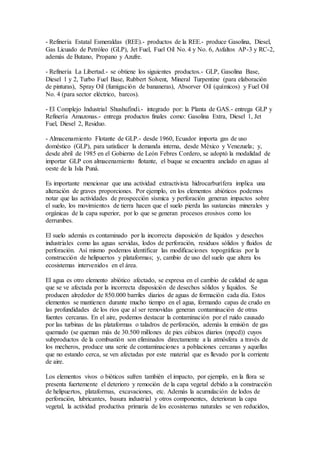 - Refinería Estatal Esmeraldas (REE).- productos de la REE.- produce Gasolina, Diesel,
Gas Licuado de Petróleo (GLP), Jet Fuel, Fuel Oil No. 4 y No. 6, Asfaltos AP-3 y RC-2,
además de Butano, Propano y Azufre.
- Refinería La Libertad.- se obtiene los siguientes productos.- GLP, Gasolina Base,
Diesel 1 y 2, Turbo Fuel Base, Rubbert Solvent, Mineral Turpentine (para elaboración
de pinturas), Spray Oil (fumigación de bananeras), Absorver Oil (químicos) y Fuel Oil
No. 4 (para sector eléctrico, barcos).
- El Complejo Industrial Shushufindi.- integrado por: la Planta de GAS.- entrega GLP y
Refinería Amazonas.- entrega productos finales como: Gasolina Extra, Diesel 1, Jet
Fuel, Diesel 2, Residuo.
- Almacenamiento Flotante de GLP.- desde 1960, Ecuador importa gas de uso
doméstico (GLP), para satisfacer la demanda interna, desde México y Venezuela; y,
desde abril de 1985 en el Gobierno de León Febres Cordero, se adoptó la modalidad de
importar GLP con almacenamiento flotante, el buque se encuentra anclado en aguas al
oeste de la Isla Puná.
Es importante mencionar que una actividad extractivista hidrocarburífera implica una
alteración de graves proporciones. Por ejemplo, en los elementos abióticos podemos
notar que las actividades de prospección sísmica y perforación generan impactos sobre
el suelo, los movimientos de tierra hacen que el suelo pierda las sustancias minerales y
orgánicas de la capa superior, por lo que se generan procesos erosivos como los
derrumbes.
El suelo además es contaminado por la incorrecta disposición de líquidos y desechos
industriales como las aguas servidas, lodos de perforación, residuos sólidos y fluidos de
perforación. Así mismo podemos identificar las modificaciones topográficas por la
construcción de helipuertos y plataformas; y, cambio de uso del suelo que altera los
ecosistemas intervenidos en el área.
El agua es otro elemento abiótico afectado, se expresa en el cambio de calidad de agua
que se ve afectada por la incorrecta disposición de desechos sólidos y líquidos. Se
producen alrededor de 850.000 barriles diarios de aguas de formación cada día. Estos
elementos se mantienen durante mucho tiempo en el agua, formando capas de crudo en
las profundidades de los ríos que al ser removidas generan contaminación de otras
fuentes cercanas. En el aire, podemos destacar la contaminación por el ruido causado
por las turbinas de las plataformas o taladros de perforación, además la emisión de gas
quemado (se queman más de 30.500 millones de pies cúbicos diarios (mpcd)) cuyos
subproductos de la combustión son eliminados directamente a la atmósfera a través de
los mecheros, produce una serie de contaminaciones a poblaciones cercanas y aquellas
que no estando cerca, se ven afectadas por este material que es llevado por la corriente
de aire.
Los elementos vivos o bióticos sufren también el impacto, por ejemplo, en la flora se
presenta fuertemente el deterioro y remoción de la capa vegetal debido a la construcción
de helipuertos, plataformas, excavaciones, etc. Además la acumulación de lodos de
perforación, lubricantes, basura industrial y otros componentes, deterioran la capa
vegetal, la actividad productiva primaria de los ecosistemas naturales se ven reducidos,
 