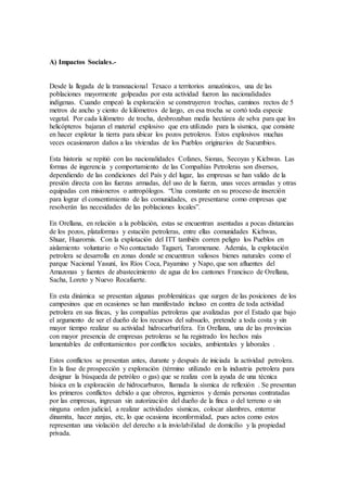 A) Impactos Sociales.-
Desde la llegada de la transnacional Texaco a territorios amazónicos, una de las
poblaciones mayormente golpeadas por esta actividad fueron las nacionalidades
indígenas. Cuando empezó la exploración se construyeron trochas, caminos rectos de 5
metros de ancho y ciento de kilómetros de largo, en esa trocha se cortó toda especie
vegetal. Por cada kilómetro de trocha, desbrozaban media hectárea de selva para que los
helicópteros bajaran el material explosivo que era utilizado para la sísmica, que consiste
en hacer explotar la tierra para ubicar los pozos petroleros. Estos explosivos muchas
veces ocasionaron daños a las viviendas de los Pueblos originarios de Sucumbios.
Esta historia se repitió con las nacionalidades Cofanes, Sionas, Secoyas y Kichwas. Las
formas de ingerencia y comportamiento de las Compañías Petroleras son diversos,
dependiendo de las condiciones del País y del lugar, las empresas se han valido de la
presión directa con las fuerzas armadas, del uso de la fuerza, unas veces armadas y otras
equipadas con misioneros o antropólogos. “Una constante en su proceso de inserción
para lograr el consentimiento de las comunidades, es presentarse como empresas que
resolverán las necesidades de las poblaciones locales”.
En Orellana, en relación a la población, estas se encuentran asentadas a pocas distancias
de los pozos, plataformas y estación petroleras, entre ellas comunidades Kichwas,
Shuar, Huarornis. Con la explotación del ITT también corren peligro los Pueblos en
aislamiento voluntario o No contactado Tagaeri, Taromenane. Además, la explotación
petrolera se desarrolla en zonas donde se encuentran valiosos bienes naturales como el
parque Nacional Yasuní, los Ríos Coca, Payamino y Napo, que son afluentes del
Amazonas y fuentes de abastecimiento de agua de los cantones Francisco de Orellana,
Sacha, Loreto y Nuevo Rocafuerte.
En esta dinámica se presentan algunas problemáticas que surgen de las posiciones de los
campesinos que en ocasiones se han manifestado incluso en contra de toda actividad
petrolera en sus fincas, y las compañías petroleras que avalizadas por el Estado que bajo
el argumento de ser el dueño de los recursos del subsuelo, pretende a toda costa y sin
mayor tiempo realizar su actividad hidrocarburífera. En Orellana, una de las provincias
con mayor presencia de empresas petroleras se ha registrado los hechos más
lamentables de enfrentamientos por conflictos sociales, ambientales y laborales .
Estos conflictos se presentan antes, durante y después de iniciada la actividad petrolera.
En la fase de prospección y exploración (término utilizado en la industria petrolera para
designar la búsqueda de petróleo o gas) que se realiza con la ayuda de una técnica
básica en la exploración de hidrocarburos, llamada la sísmica de reflexión . Se presentan
los primeros conflictos debido a que obreros, ingenieros y demás personas contratadas
por las empresas, ingresan sin autorización del dueño de la finca o del terreno o sin
ninguna orden judicial, a realizar actividades sísmicas, colocar alambres, enterrar
dinamita, hacer zanjas, etc, lo que ocasiona inconformidad, pues actos como estos
representan una violación del derecho a la inviolabilidad de domicilio y la propiedad
privada.
 