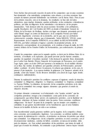 Estos hechos han provocado reacción de parte de los campesinos que en unas ocasiones
han denunciado a las autoridades competentes estos abusos, y en otras ocasiones han
actuado de manera personal defendiendo sus territorios con la fuerza física. Para el caso
de la primera reacción, esto es la denuncia, los resultados no han sido de todos
alentadores, pues muchas denuncias quedan archivadas en las comisarías o intendencias
políticas, por falta de diligencia de las autoridades o de iniciativa de los propios
denunciantes. Vale destacar entre las pocas acciones favorables a los pobladores,
aquélla Resolución del 1 de Octubre del 2005, en donde el Intendente General de
Policía de la Provincia de Orellana, declara con lugar una denuncia presentada por el
señor Daniel Jungal en contra de funcionaros de la compañía Perenco por haber
ingresado ilegalmente a terrenos de su domicilio, por lo que, una vez probada la
contravención cometida, dispone que el denunciado, Señor MIGUEL VIVAS, como
Representante de la Compañía PERENCO, en su calidad de RELACIONADOR
SOCIAL, por haber ordenado el ingreso a predios de propiedad privada, sin la
autorización correspondiente de su propietaria, se le condena al pago de multa de 4.00
(cuatro) dólares de los Estados Unidos de Norteamérica, por contravención de primera
clase.
Cuando los campesinos optan por la segunda opción, es decir por la defensa física de su
territorio, el resultado es la represión, que puede provenir por las fuerzas armadas,
guardias de seguridad o la policía nacional. Cabe destacar la agresión física denunciada
por el señor Luís Bartola Álvarez Imaycela de la parroquia de Parcayacu, en el cantón
Lago Agrio, quien en el año 2003 por oponerse a la instalación de un tendido eléctrico
en su finca fue víctima de maltratos por guardias privados de Petroecuador, personal
militar y policial. Al señor Álvarez lo patearon, le echaron gas pimienta en los ojos, le
pisaron el pie izquierdo. A su esposa también la golpearon y la “lanzaron adentro de la
patrulla, como una basura”. Se los llevaron detenidos a la cárcel de Lago Agrio donde
continuaron maltratándoles.
Durante la explotación petrolera los conflictos expresan el siguiente estado de situación
comunidad vs. Dirigentes; dirigentes vs. Empresa; comunidad vs. Empresa; comunidad
vs. Fuerzas Pública. La dinámica de inserción de las compañías petroleras en la vida
social de la comunidad trae consigo algunos elementos que generan el estado de
situación descrito.
Un primer elemento a mencionar es el relacionado a las “ayudas sociales” que las
compañías petroleras otorgan a las comunidades como parte de los convenios de
compensación que deben firmar previo a la explotación petrolera , con la finalidad de
mantener relaciones de buena vecindad entre las partes. Estos convenios establecen
obligaciones “de hacer” de parte de la compañía que no siempre son cumplidos a
cabalidad, lo que genera inconformidad en los beneficiarios que al verse burlados
buscan en la medida de hecho un oído a sus reclamos.
Esta inconformidad pueda generarse también por la negativa de la compañía a firmar
estos convenios por considerarlos ilegítimos. Los convenios se celebran también como
una especie de indemnización colectiva, al producirse un derrame de petróleo que afecte
una comunidad. Las obligaciones de las compañias petroleras en estos convenios son el
de proporcionar medicinas, canchas de futbol, caramelos en épocas de navidad, útiles
para los alumnos, etc. Esta actitud paternalista de las petroleras, que tratan de suplir el
papel que el estado ha olvidado, ha conducido a que poblaciones enteras hayan volcado
 