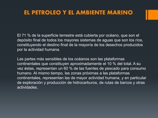 EL PETROLEO Y EL AMBIENTE MARINO
El 71 % de la superficie terrestre está cubierta por océano, que son el
depósito final de todos los mayores sistemas de aguas que son los ríos,
constituyendo el destino final de la mayoría de los desechos producidos
por la actividad humana.
Las partes más sensibles de los océanos son las plataformas
continentales que constituyen aproximadamente el 10 % del total. A su
vez éstas, representan un 60 % de las fuentes de pescado para consumo
humano. Al mismo tiempo, las zonas próximas a las plataformas
continentales, representan las de mayor actividad humana, y en particular
de exploración y producción de hidrocarburos, de rutas de barcos y otras
actividades.
 
