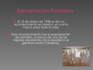 El 18 de Marzo de 1938 se dio un acontecimiento en México, el cual lo marcó para toda la vida. Este acontecimiento fue la expropiación del petróleo, a manos de uno de los mejores presidentes de la república: el general Lázaro Cárdenas. 
