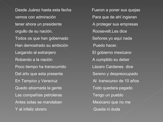 Desde Juárez hasta esta fecha  Fueron a poner sus quejas vemos con admiración  Para que de ahí ingieran tener ahora un presidente  A proteger sus empresas orgullo de su nación.  Roosevelt.Les dice  Todos os que han gobernado  Señores yo aquí nada  Han demostrado su ambición  Puedo hacer. Largando al extranjero  El gobierno mexicano  Robando a la nación  A cumplido su deber  Poco tiempo ha transcurrido  Lázaro Cardanes  dice Del año que esta presente  Sereno y despreocupado En Tampico y Veracruz  Al  transcurso de 10 años  Quedo abismada la gente  Todo quedara pagado Las compañías petroleras  Tengo un pueblo  Antes solas se mandaban  Mexicano que no me  Y al infeliz obrero  Queda ni duda  