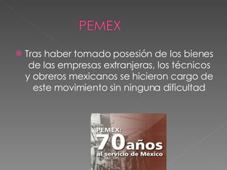 Tras haber tomado posesión de los bienes de las empresas extranjeras, los técnicos y obreros mexicanos se hicieron cargo de este movimiento sin ninguna dificultad 