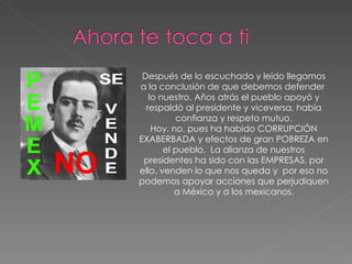 Después de lo escuchado y leído llegamos a la conclusión de que debemos defender  lo nuestro. Años atrás el pueblo apoyó y respaldó al presidente y viceversa, había confianza y respeto mutuo. Hoy, no, pues ha habido CORRUPCIÓN EXABERBADA y efectos de gran POBREZA en el pueblo.  La alianza de nuestros presidentes ha sido con las EMPRESAS, por ello, venden lo que nos queda y  por eso no podemos apoyar acciones que perjudiquen a México y a los mexicanos. 