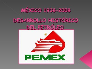 MÉXICO 1938-2008 DESARROLLO HISTÓRICO DEL PETRÓLEO   