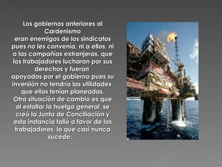 Los gobiernos anteriores al Cardenismo eran enemigos de los sindicatos pues no les convenía, ni a ellos, ni a las compañías extranjeras, que los trabajadores lucharan por sus derechos y fueran  apoyados por el gobierno pues su inversión no tendría las utilidades  que ellos tenían planeadas. Otra situación de cambio es que al estallar la huelga general, se creó la Junta de Conciliación y esta instancia falló a favor de los trabajadores, lo que casi nunca sucede.  