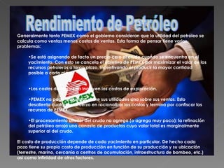 Generalmente tanto PEMEX como el gobierno consideran que la utilidad del petróleo se calcula como ventas menos costos de ventas. Esta forma de pensar tiene varios problemas: Se está asignando de facto un precio cero al crudo cuando se encuentra en el yacimiento. Con esto se cancela el objetivo de PEMEX por maximizar el valor de los recursos petroleros a largo plazo, incentivando el producir la mayor cantidad posible a corto plazo.  Los costos de ventas no incluyen los costos de exploración.  PEMEX no paga impuestos sobre sus utilidades sino sobre sus ventas. Esto desalienta cualquier esfuerzo en racionalizar los costos y termina por confiscar los recursos de PEMEX.  El procesamiento ulterior del crudo no agrega (o agrega muy poco): la refinación del petróleo arroja una canasta de productos cuyo valor total es marginalmente superior al del crudo.  El costo de producción depende de cada yacimiento en particular. De hecho cada pozo tiene su propio costo de producción en función de su producción y su ubicación (terrestre, marino, cercanía a centros de acumulación, infraestructura de bombeo, etc.) así como infinidad de otros factores. Rendimiento de Petróleo 